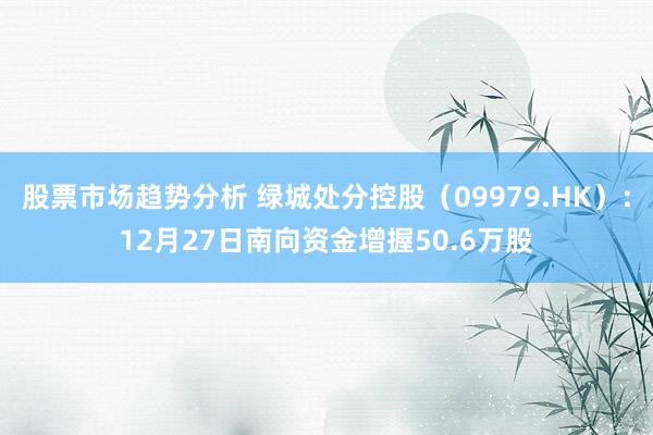 股票市场趋势分析 绿城处分控股（09979.HK）：12月27日南向资金增握50.6万股