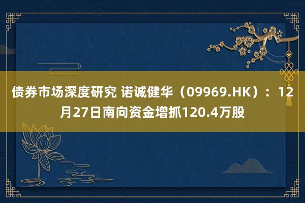 债券市场深度研究 诺诚健华（09969.HK）：12月27日南向资金增抓120.4万股