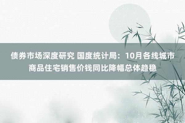 债券市场深度研究 国度统计局：10月各线城市商品住宅销售价钱同比降幅总体趋稳