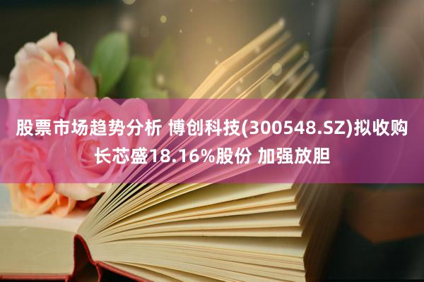 股票市场趋势分析 博创科技(300548.SZ)拟收购长芯盛18.16%股份 加强放胆