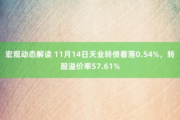 宏观动态解读 11月14日天业转债着落0.54%，转股溢价率57.61%