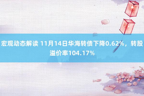 宏观动态解读 11月14日华海转债下降0.62%，转股溢价率104.17%