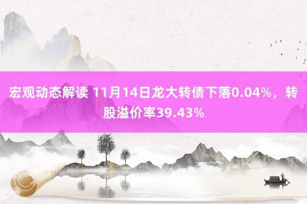 宏观动态解读 11月14日龙大转债下落0.04%，转股溢价率39.43%