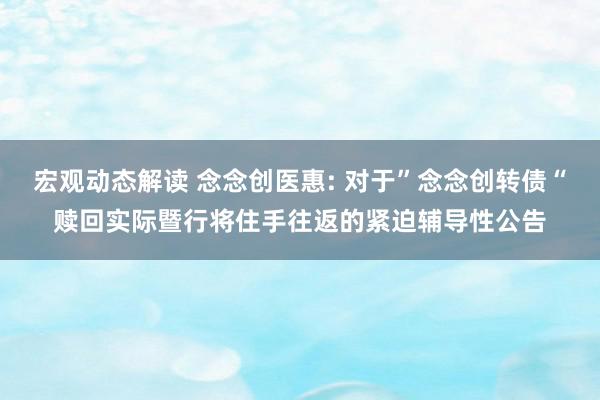 宏观动态解读 念念创医惠: 对于”念念创转债“赎回实际暨行将住手往返的紧迫辅导性公告