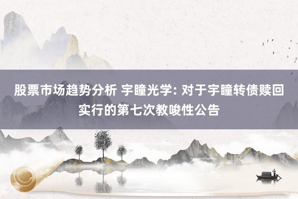 股票市场趋势分析 宇瞳光学: 对于宇瞳转债赎回实行的第七次教唆性公告