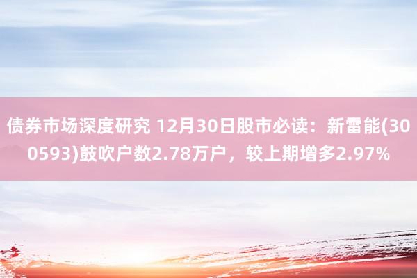 债券市场深度研究 12月30日股市必读：新雷能(300593)鼓吹户数2.78万户，较上期增多2.97%