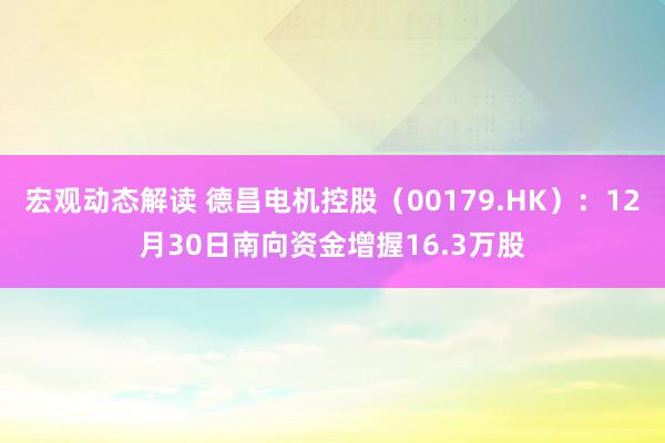 宏观动态解读 德昌电机控股（00179.HK）：12月30日南向资金增握16.3万股