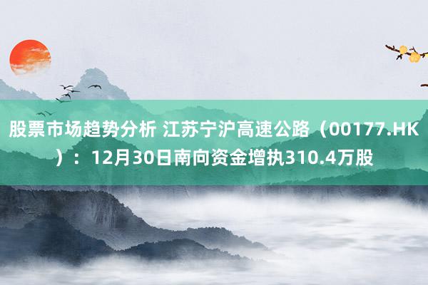 股票市场趋势分析 江苏宁沪高速公路（00177.HK）：12月30日南向资金增执310.4万股