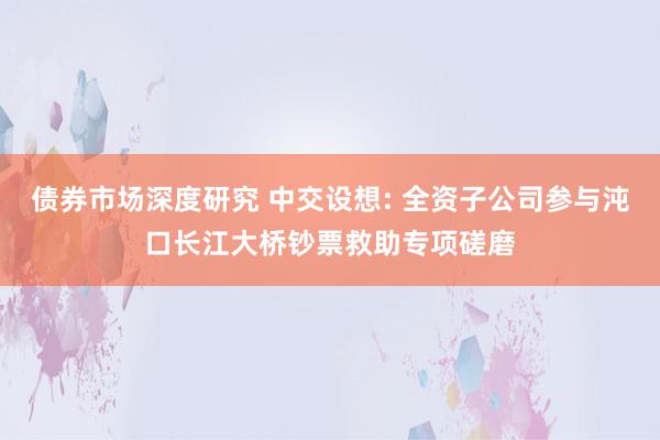 债券市场深度研究 中交设想: 全资子公司参与沌口长江大桥钞票救助专项磋磨