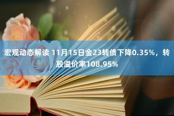 宏观动态解读 11月15日金23转债下降0.35%，转股溢价率108.95%