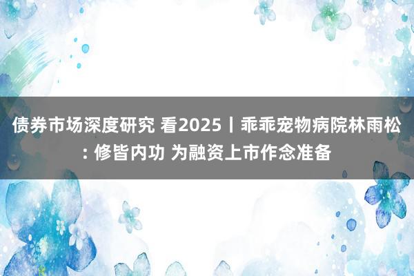 债券市场深度研究 看2025丨乖乖宠物病院林雨松: 修皆内功 为融资上市作念准备