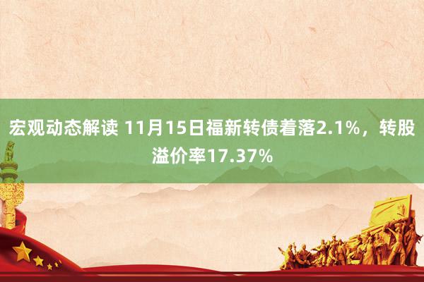 宏观动态解读 11月15日福新转债着落2.1%，转股溢价率17.37%