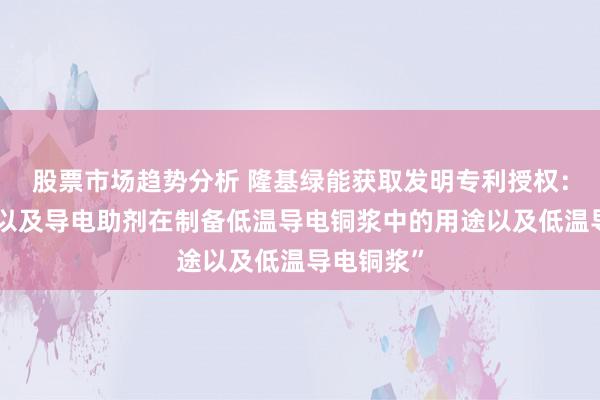 股票市场趋势分析 隆基绿能获取发明专利授权：“促进剂以及导电助剂在制备低温导电铜浆中的用途以及低温导电铜浆”