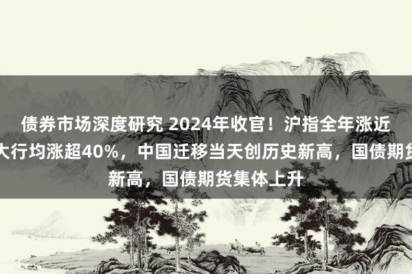 债券市场深度研究 2024年收官！沪指全年涨近13%，四大行均涨超40%，中国迁移当天创历史新高，国债期货集体上升