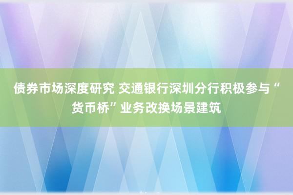 债券市场深度研究 交通银行深圳分行积极参与“货币桥”业务改换场景建筑