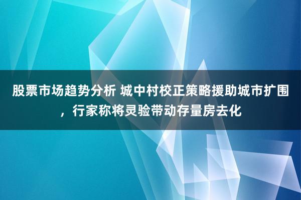 股票市场趋势分析 城中村校正策略援助城市扩围，行家称将灵验带动存量房去化