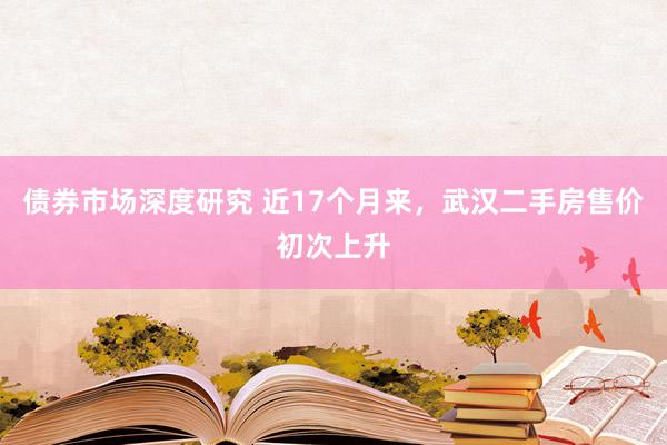 债券市场深度研究 近17个月来，武汉二手房售价初次上升