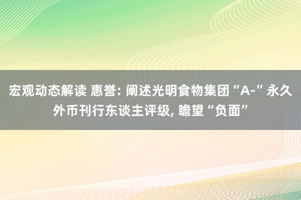 宏观动态解读 惠誉: 阐述光明食物集团“A-”永久外币刊行东谈主评级, 瞻望“负面”