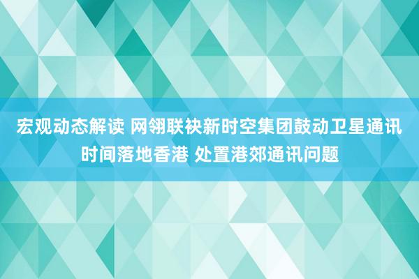 宏观动态解读 网翎联袂新时空集团鼓动卫星通讯时间落地香港 处置港郊通讯问题