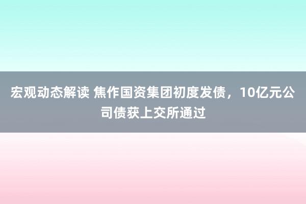 宏观动态解读 焦作国资集团初度发债，10亿元公司债获上交所通过