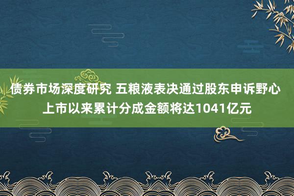 债券市场深度研究 五粮液表决通过股东申诉野心 上市以来累计分成金额将达1041亿元