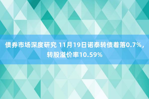 债券市场深度研究 11月19日诺泰转债着落0.7%，转股溢价率10.59%