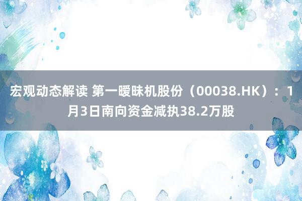 宏观动态解读 第一暧昧机股份（00038.HK）：1月3日南向资金减执38.2万股