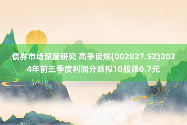 债券市场深度研究 高争民爆(002827.SZ)2024年前三季度利润分派拟10股派0.7元