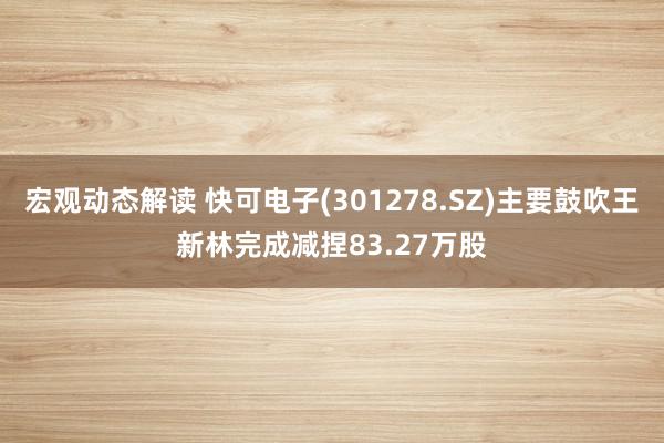 宏观动态解读 快可电子(301278.SZ)主要鼓吹王新林完成减捏83.27万股