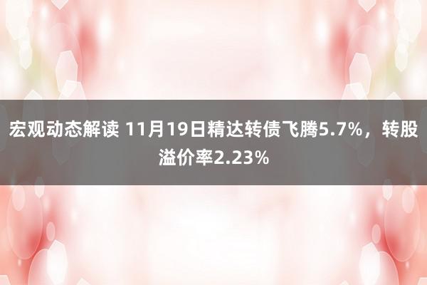 宏观动态解读 11月19日精达转债飞腾5.7%，转股溢价率2.23%