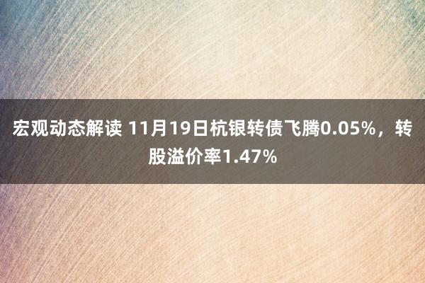 宏观动态解读 11月19日杭银转债飞腾0.05%，转股溢价率1.47%