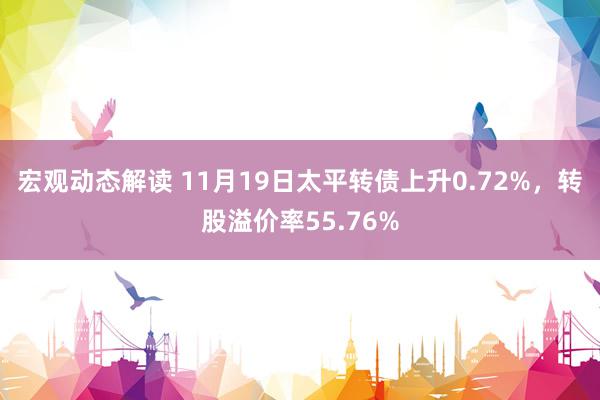 宏观动态解读 11月19日太平转债上升0.72%，转股溢价率55.76%