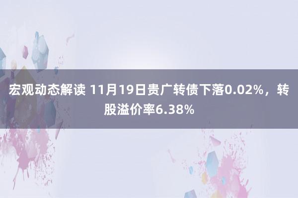 宏观动态解读 11月19日贵广转债下落0.02%，转股溢价率6.38%