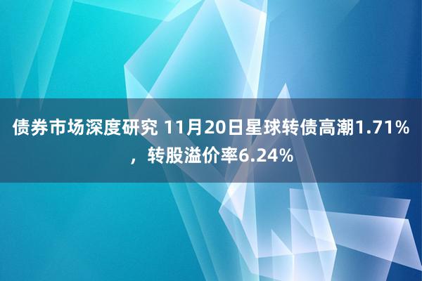 债券市场深度研究 11月20日星球转债高潮1.71%，转股溢价率6.24%