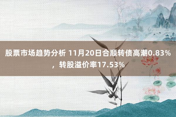 股票市场趋势分析 11月20日合顺转债高潮0.83%，转股溢价率17.53%