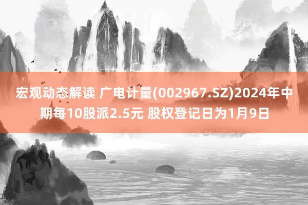 宏观动态解读 广电计量(002967.SZ)2024年中期每10股派2.5元 股权登记日为1月9日