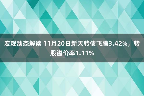 宏观动态解读 11月20日新天转债飞腾3.42%，转股溢价率1.11%