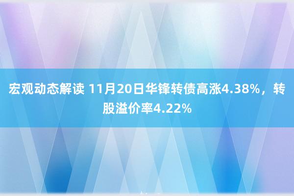 宏观动态解读 11月20日华锋转债高涨4.38%，转股溢价率4.22%