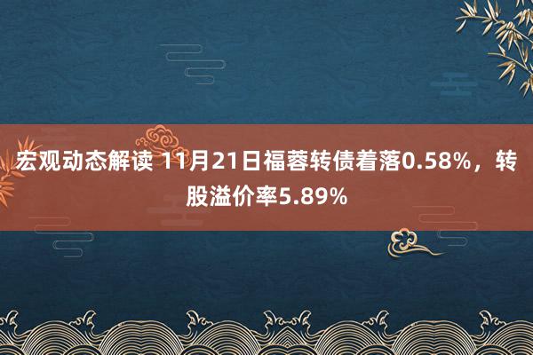 宏观动态解读 11月21日福蓉转债着落0.58%，转股溢价率5.89%