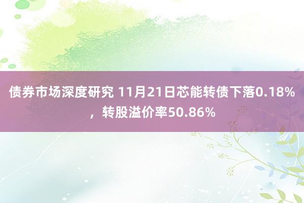 债券市场深度研究 11月21日芯能转债下落0.18%，转股溢价率50.86%