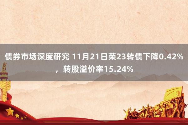 债券市场深度研究 11月21日荣23转债下降0.42%，转股溢价率15.24%