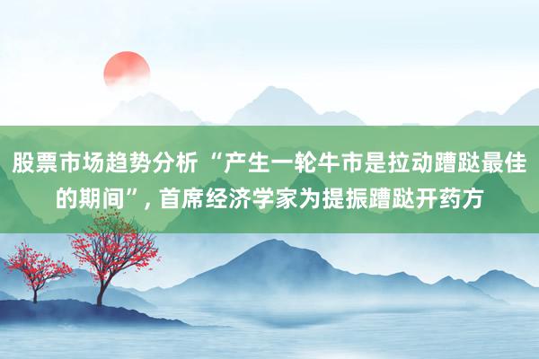 股票市场趋势分析 “产生一轮牛市是拉动蹧跶最佳的期间”, 首席经济学家为提振蹧跶开药方