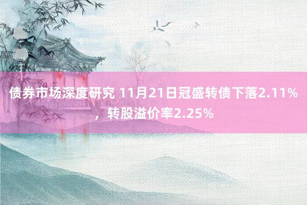 债券市场深度研究 11月21日冠盛转债下落2.11%，转股溢价率2.25%