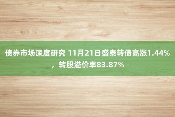 债券市场深度研究 11月21日盛泰转债高涨1.44%，转股溢价率83.87%