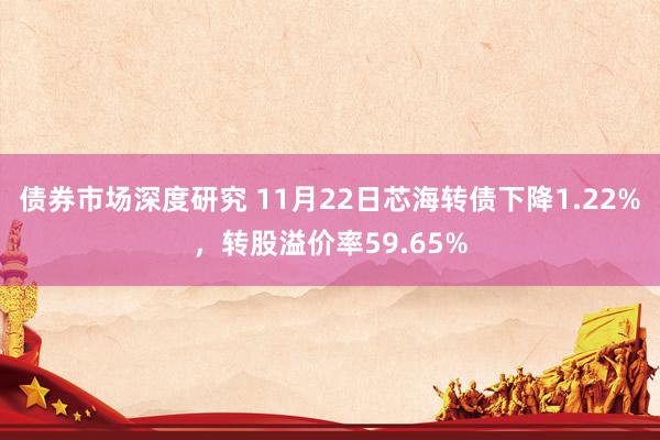 债券市场深度研究 11月22日芯海转债下降1.22%，转股溢价率59.65%