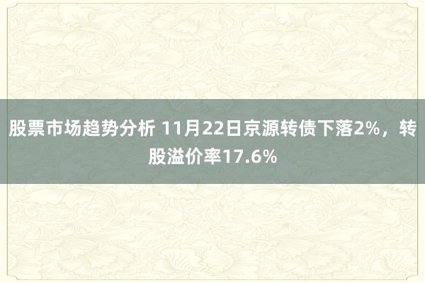 股票市场趋势分析 11月22日京源转债下落2%，转股溢价率17.6%