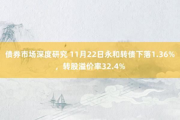 债券市场深度研究 11月22日永和转债下落1.36%，转股溢价率32.4%