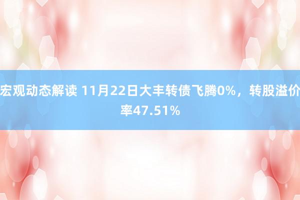 宏观动态解读 11月22日大丰转债飞腾0%，转股溢价率47.51%