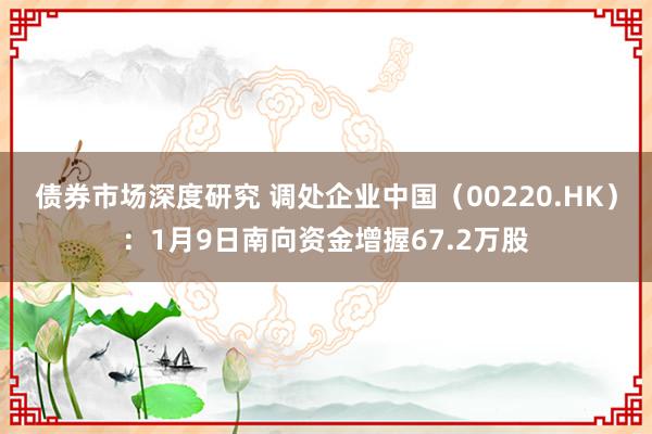 债券市场深度研究 调处企业中国（00220.HK）：1月9日南向资金增握67.2万股