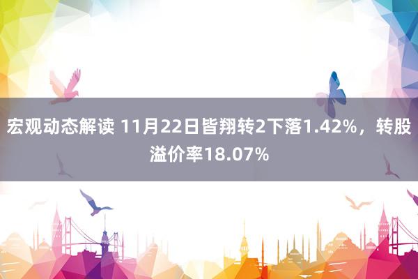 宏观动态解读 11月22日皆翔转2下落1.42%，转股溢价率18.07%